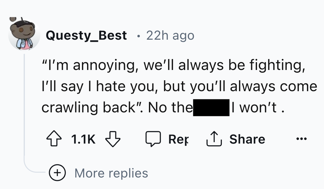 number - Questy_Best 22h ago "I'm annoying, we'll always be fighting, I'll say I hate you, but you'll always come crawling back". No the I won't. Rep More replies